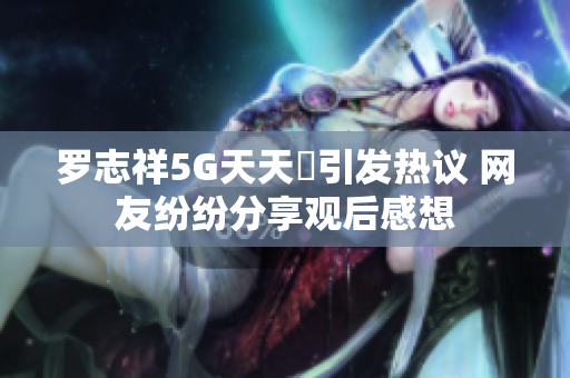 罗志祥5G天天奭引发热议 网友纷纷分享观后感想