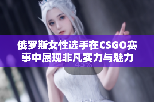 俄罗斯女性选手在CSGO赛事中展现非凡实力与魅力