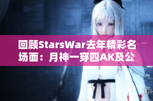 回顾StarsWar去年精彩名场面：月神一穿四AK及公主抱时刻