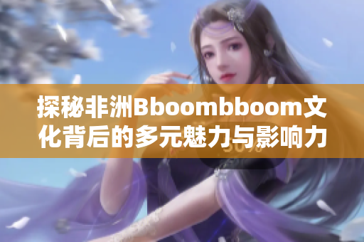 探秘非洲Bboombboom文化背后的多元魅力与影响力