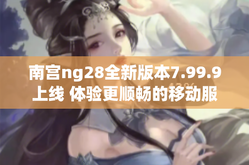 南宫ng28全新版本7.99.9上线 体验更顺畅的移动服务