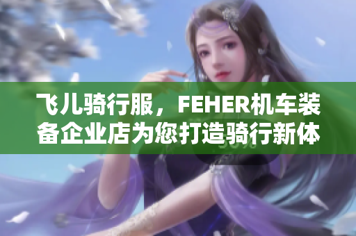 飞儿骑行服，FEHER机车装备企业店为您打造骑行新体验