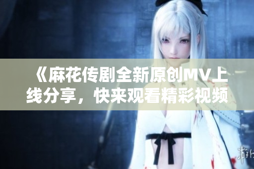 《麻花传剧全新原创MV上线分享，快来观看精彩视频！》