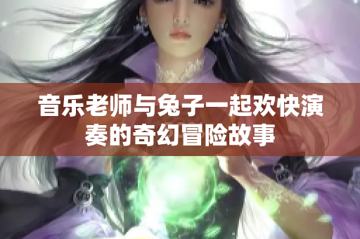 音乐老师与兔子一起欢快演奏的奇幻冒险故事