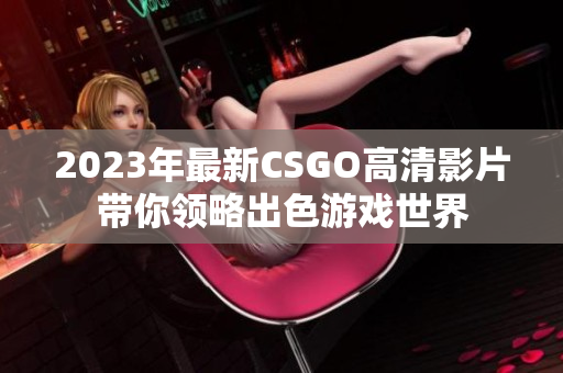 2023年最新CSGO高清影片带你领略出色游戏世界