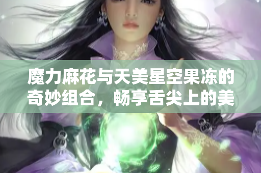 魔力麻花与天美星空果冻的奇妙组合，畅享舌尖上的美味体验