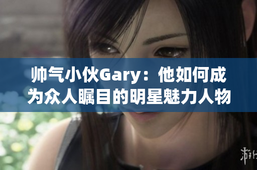 帅气小伙Gary：他如何成为众人瞩目的明星魅力人物