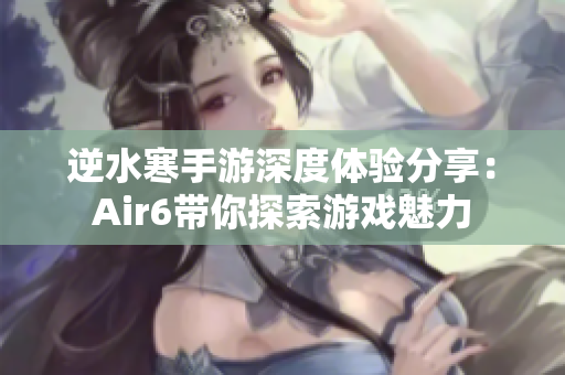 逆水寒手游深度体验分享：Air6带你探索游戏魅力