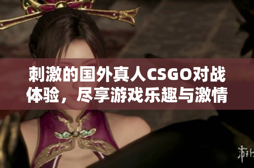 刺激的国外真人CSGO对战体验，尽享游戏乐趣与激情