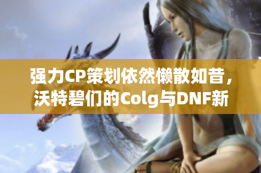 强力CP策划依然懒散如昔，沃特碧们的Colg与DNF新篇回顾