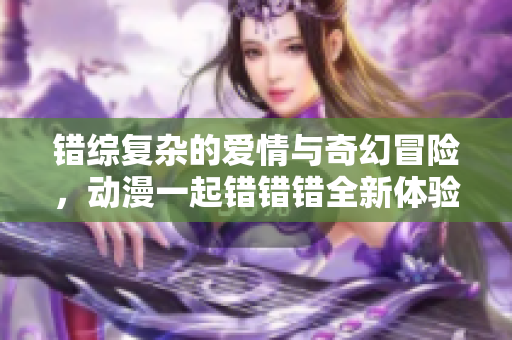 错综复杂的爱情与奇幻冒险，动漫一起错错错全新体验