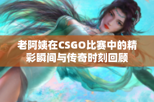 老阿姨在CSGO比赛中的精彩瞬间与传奇时刻回顾