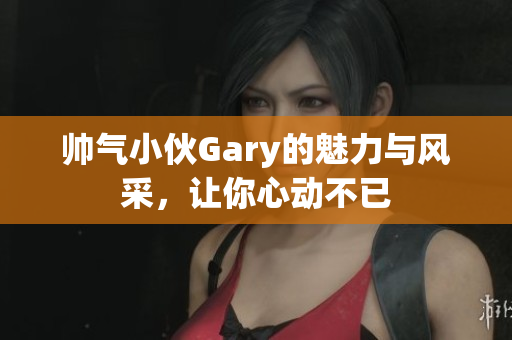帅气小伙Gary的魅力与风采，让你心动不已