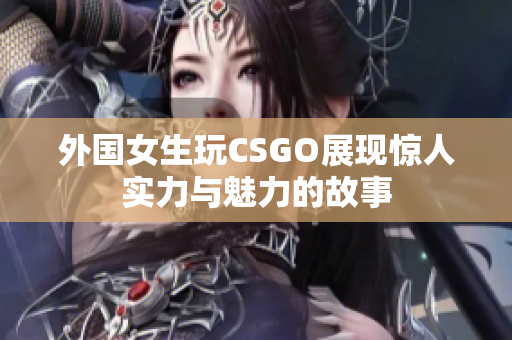 外国女生玩CSGO展现惊人实力与魅力的故事