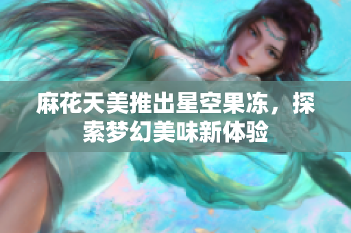 麻花天美推出星空果冻，探索梦幻美味新体验