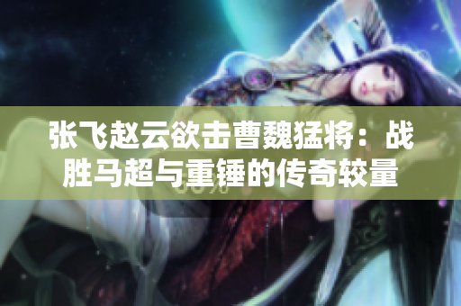 张飞赵云欲击曹魏猛将：战胜马超与重锤的传奇较量