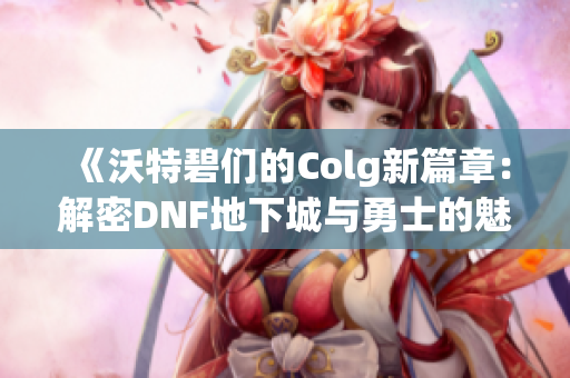 《沃特碧们的Colg新篇章：解密DNF地下城与勇士的魅力与挑战》