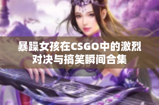 暴躁女孩在CSGO中的激烈对决与搞笑瞬间合集