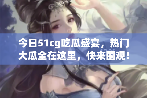 今日51cg吃瓜盛宴，热门大瓜全在这里，快来围观！