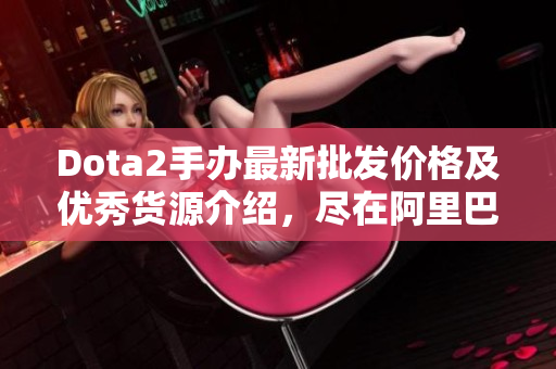 Dota2手办最新批发价格及优秀货源介绍，尽在阿里巴巴