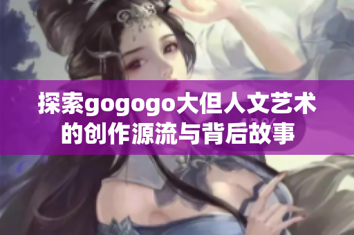 探索gogogo大但人文艺术的创作源流与背后故事