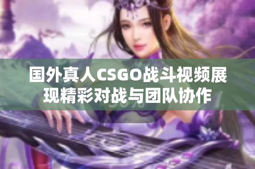 国外真人CSGO战斗视频展现精彩对战与团队协作