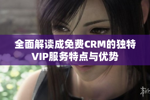 全面解读成免费CRM的独特VIP服务特点与优势