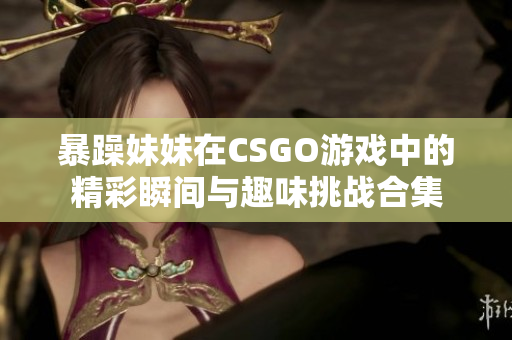 暴躁妹妹在CSGO游戏中的精彩瞬间与趣味挑战合集