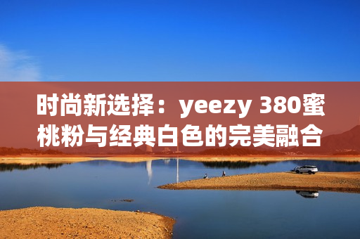 时尚新选择：yeezy 380蜜桃粉与经典白色的完美融合