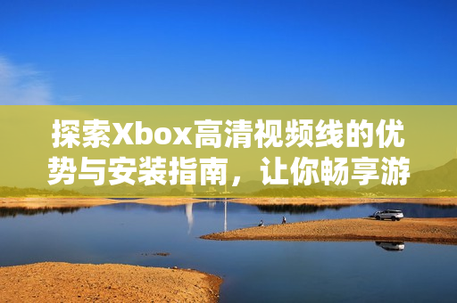 探索Xbox高清视频线的优势与安装指南，让你畅享游戏体验