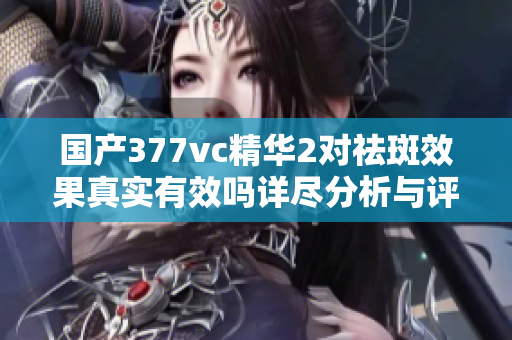 国产377vc精华2对祛斑效果真实有效吗详尽分析与评价