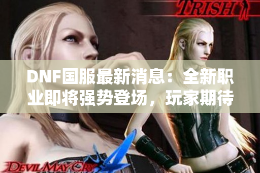 DNF国服最新消息：全新职业即将强势登场，玩家期待值爆表！