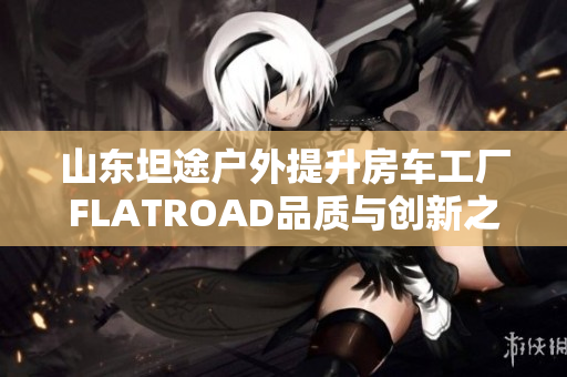 山东坦途户外提升房车工厂FLATROAD品质与创新之旅