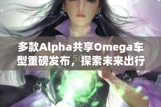 多款Alpha共享Omega车型重磅发布，探索未来出行新选择