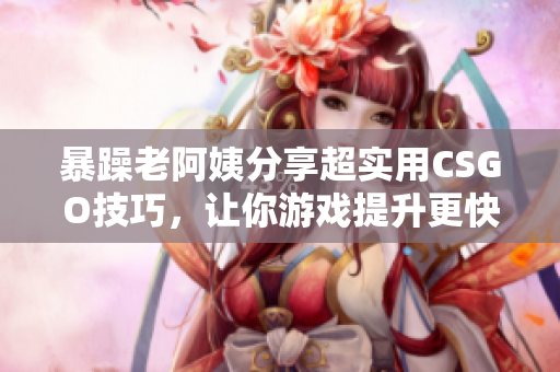 暴躁老阿姨分享超实用CSGO技巧，让你游戏提升更快