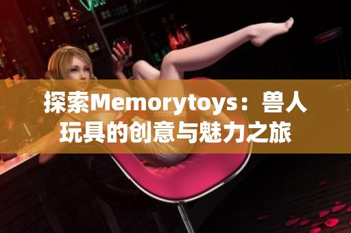 探索Memorytoys：兽人玩具的创意与魅力之旅