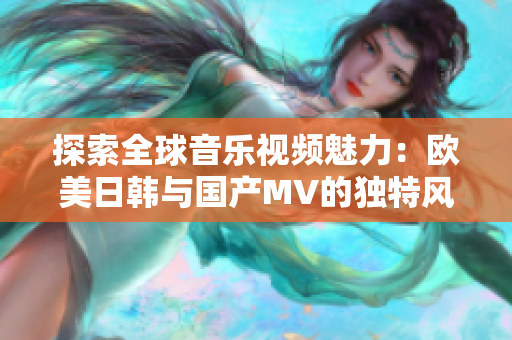 探索全球音乐视频魅力：欧美日韩与国产MV的独特风采