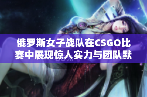 俄罗斯女子战队在CSGO比赛中展现惊人实力与团队默契