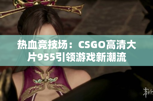 热血竞技场：CSGO高清大片955引领游戏新潮流