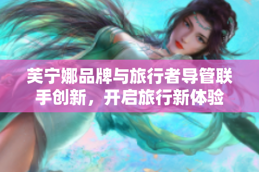 芙宁娜品牌与旅行者导管联手创新，开启旅行新体验