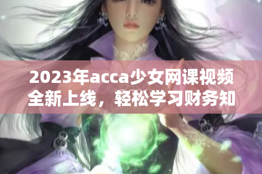 2023年acca少女网课视频全新上线，轻松学习财务知识