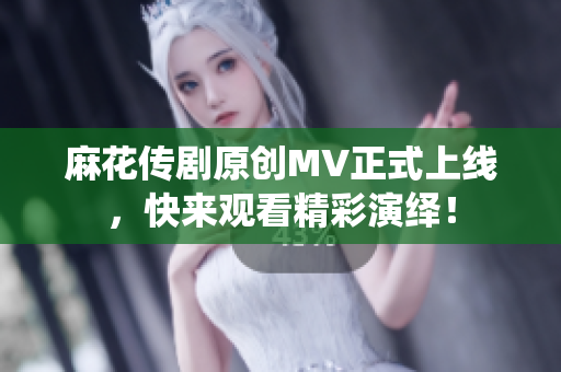 麻花传剧原创MV正式上线，快来观看精彩演绎！