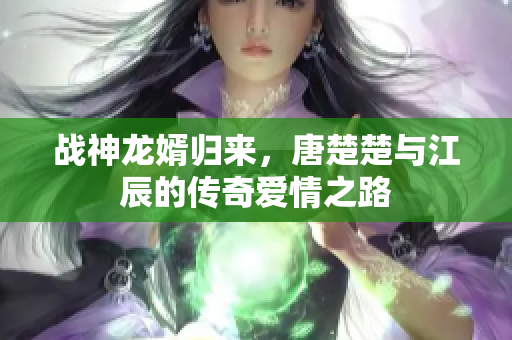 战神龙婿归来，唐楚楚与江辰的传奇爱情之路