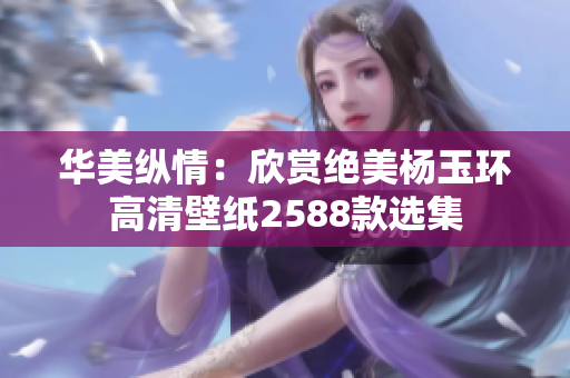 华美纵情：欣赏绝美杨玉环高清壁纸2588款选集