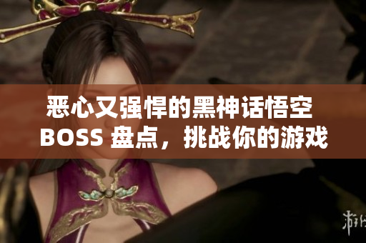 恶心又强悍的黑神话悟空 BOSS 盘点，挑战你的游戏极限！