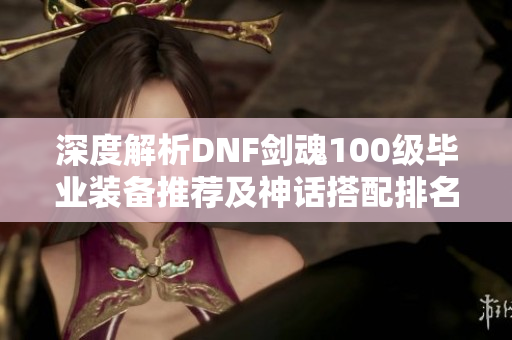 深度解析DNF剑魂100级毕业装备推荐及神话搭配排名