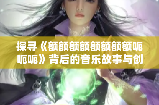 探寻《额额额额额额额额呃呃呃》背后的音乐故事与创作理念