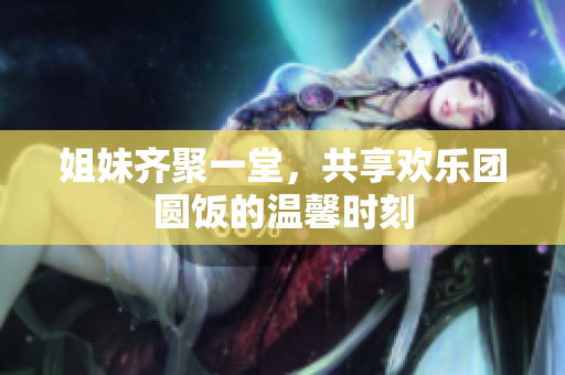 姐妹齐聚一堂，共享欢乐团圆饭的温馨时刻