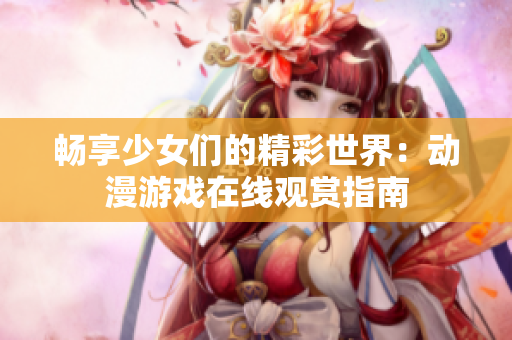 畅享少女们的精彩世界：动漫游戏在线观赏指南