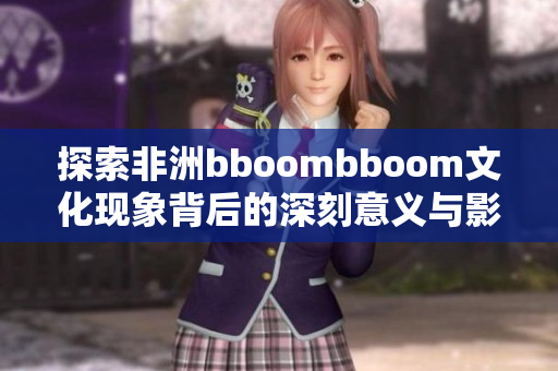 探索非洲bboombboom文化现象背后的深刻意义与影响